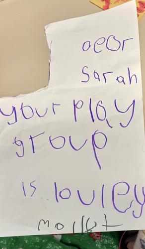 Our Favourite TestimonyDear Sarah Your play group is lovely, Molly (Molly, aged four, delivered this to Sarah after she had graduated)